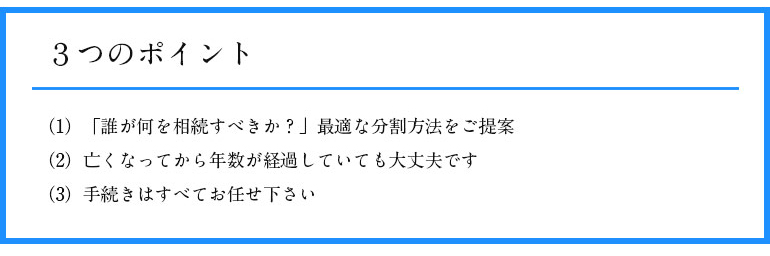 3つのポイント (1) 「誰が何を相続すべきか?」 最適な分割方法をご提案 (2) 亡くなってから年数が経過していても大丈夫です (3) 手続きはすべてお任せ下さい