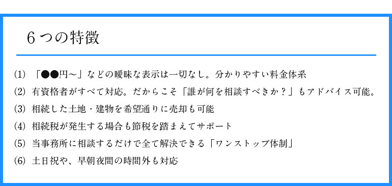 6つの特徴 (1) 「●●円~」などの曖昧な表示は一切なし。分かりやすい料金体系 (2) 有資格者がすべて対応。だからこそ「誰が何を相談すべきか?」 もアドバイス可能。(3) 相続した土地・建物を希望通りに売却も可能 (4) 相続税が発生する場合も節税を踏まえてサポート (5) 当事務所に相談するだけで全て解決できる 「ワンストップ体制」(6) 土日祝や、早朝夜間の時間外も対応