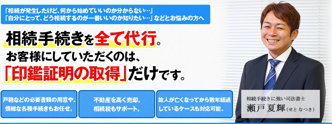 相続手続きを全て代行。お客様にしていただくのは、「印鑑証明の取得」だけです。戸籍などの必要書類の用意や、煩雑な各種手続きもお任せ。不動産を高く売却。相続税もサポート。故人が亡くなってから数年経過しているケースも対応可能。相続手続きに強い司法書士 瀬戸夏輝(せとなつき)